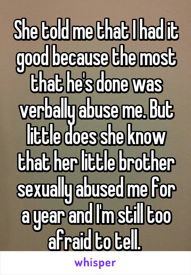 She told me that I had it good because the most that he's done was verbally abuse me. But little does she know that her little brother sexually abused me for a year and I'm still too afraid to tell. 
