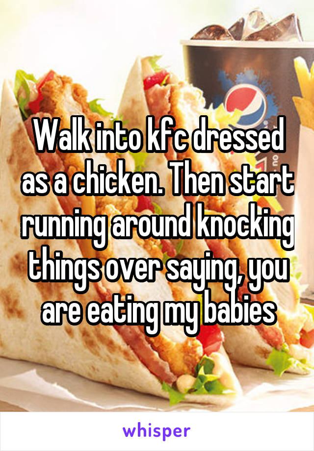 Walk into kfc dressed as a chicken. Then start running around knocking things over saying, you are eating my babies