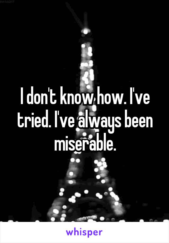 I don't know how. I've tried. I've always been miserable.