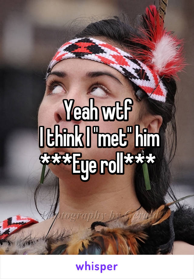 Yeah wtf
 I think I "met" him
***Eye roll***