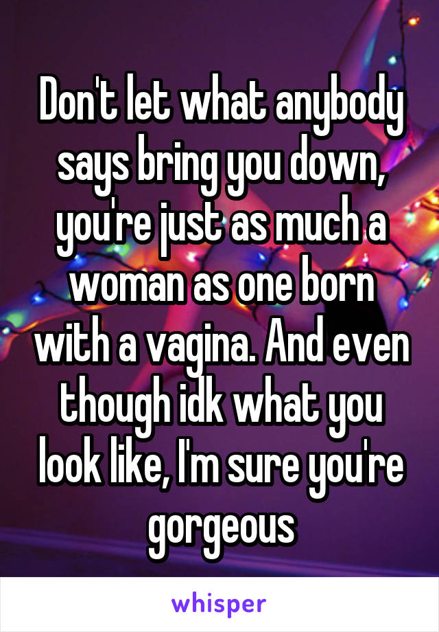 Don't let what anybody says bring you down, you're just as much a woman as one born with a vagina. And even though idk what you look like, I'm sure you're gorgeous