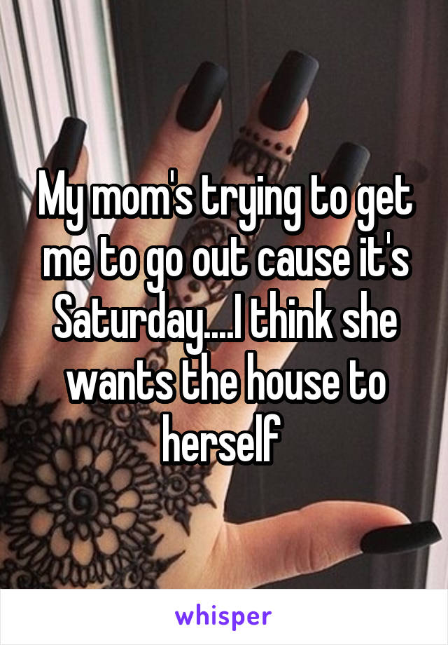 My mom's trying to get me to go out cause it's Saturday....I think she wants the house to herself 