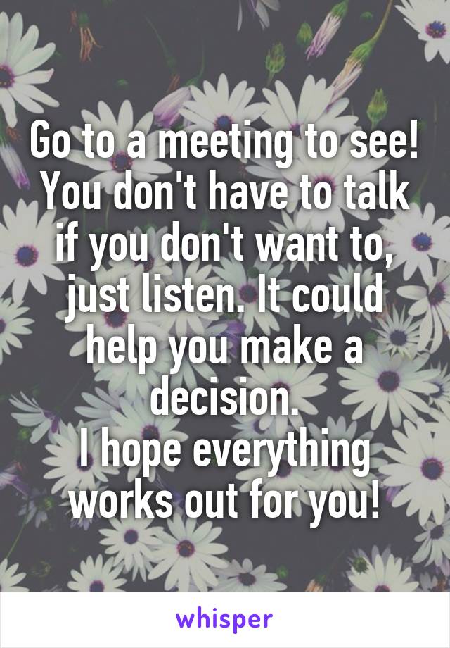 Go to a meeting to see! You don't have to talk if you don't want to, just listen. It could help you make a decision.
I hope everything works out for you!