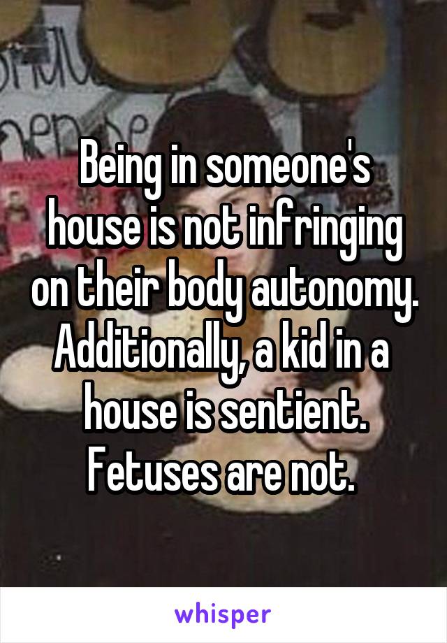 Being in someone's house is not infringing on their body autonomy. Additionally, a kid in a  house is sentient. Fetuses are not. 