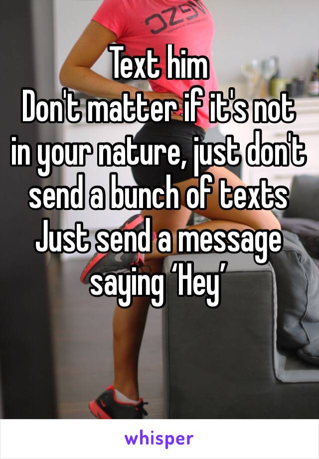 Text him
Don't matter if it's not in your nature, just don't send a bunch of texts
Just send a message saying ‘Hey’