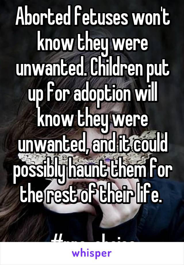 Aborted fetuses won't know they were unwanted. Children put up for adoption will know they were unwanted, and it could possibly haunt them for the rest of their life. 

#pro-choice