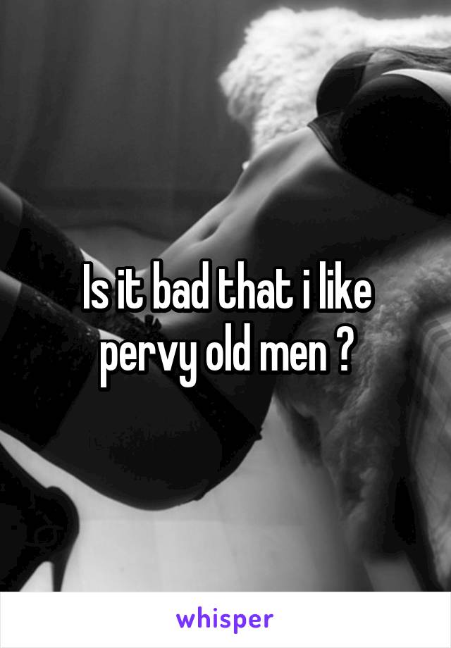 Is it bad that i like pervy old men ?