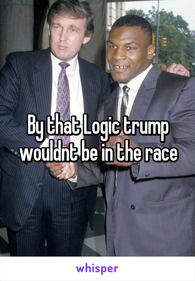 By that Logic trump wouldnt be in the race