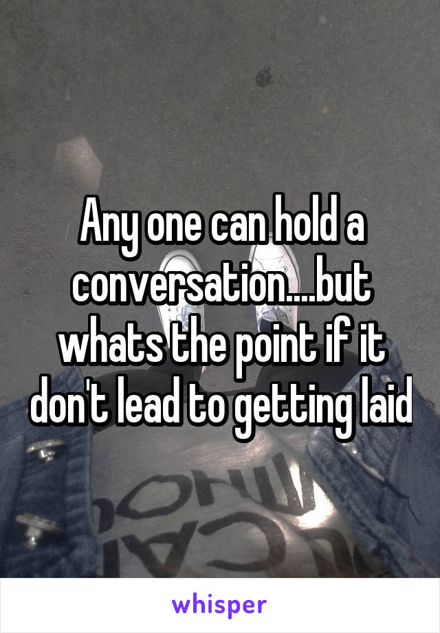 Any one can hold a conversation....but whats the point if it don't lead to getting laid