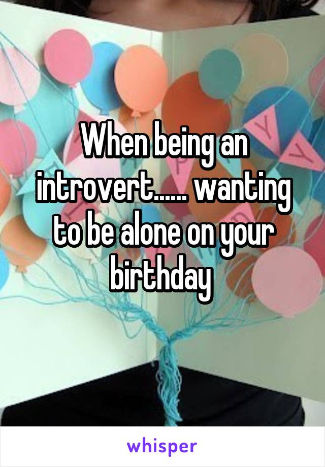 When being an introvert...... wanting to be alone on your birthday 
