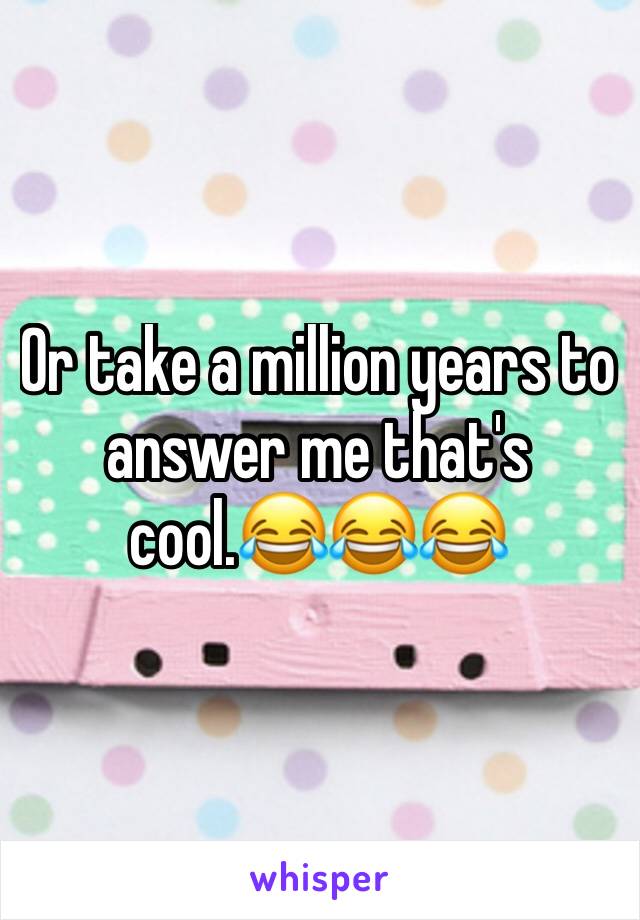 Or take a million years to answer me that's cool.😂😂😂