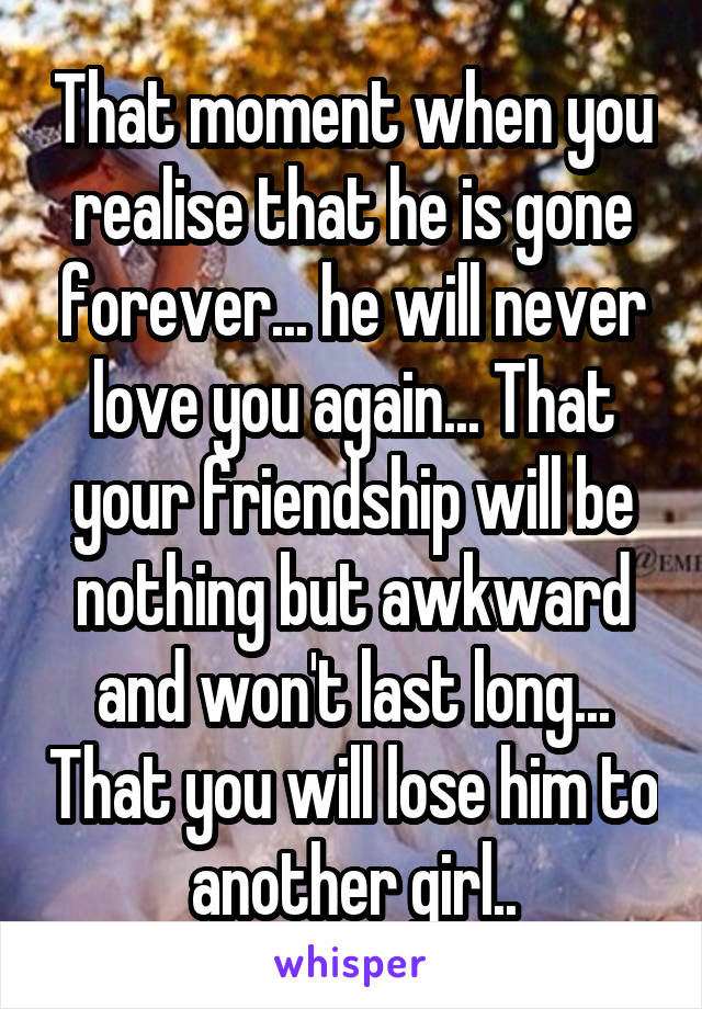 That moment when you realise that he is gone forever... he will never love you again... That your friendship will be nothing but awkward and won't last long... That you will lose him to another girl..