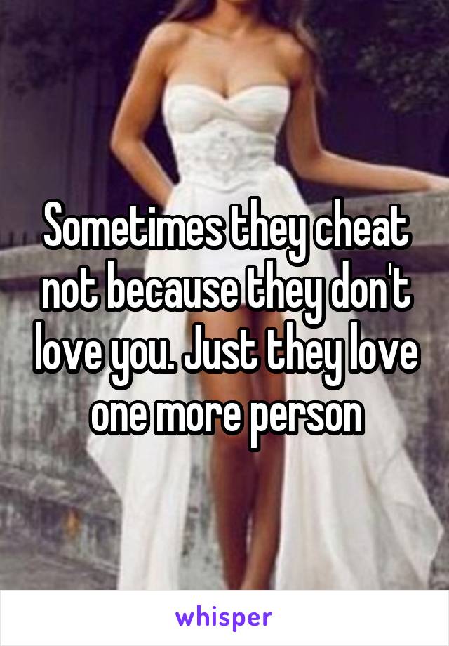 Sometimes they cheat not because they don't love you. Just they love one more person