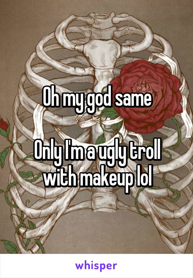 Oh my god same

Only I'm a ugly troll with makeup lol