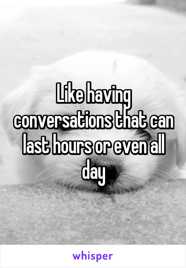 Like having conversations that can last hours or even all day