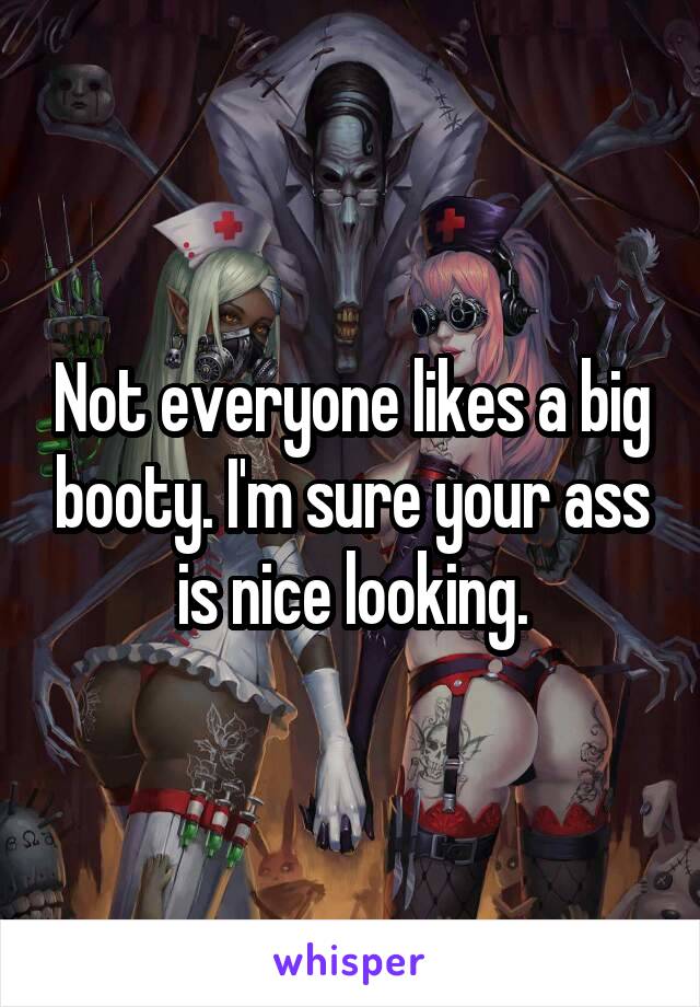 Not everyone likes a big booty. I'm sure your ass is nice looking.