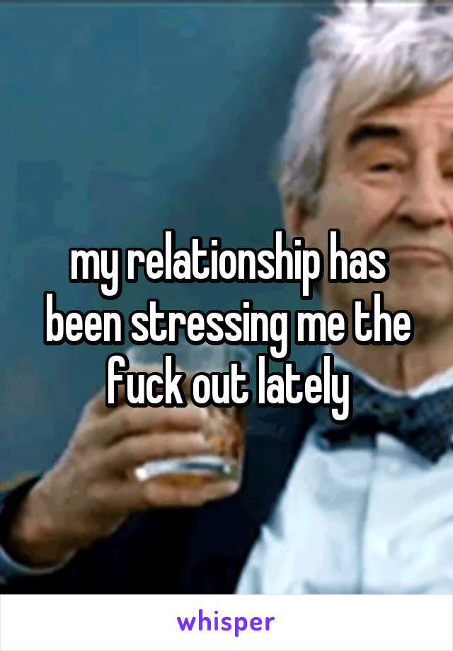 my relationship has been stressing me the fuck out lately