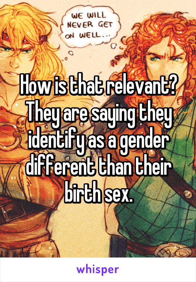 How is that relevant? They are saying they identify as a gender different than their birth sex.