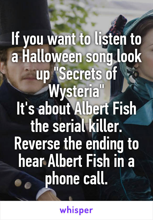 If you want to listen to a Halloween song look up "Secrets of Wysteria"
It's about Albert Fish the serial killer. Reverse the ending to hear Albert Fish in a phone call.