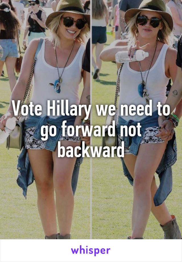 Vote Hillary we need to go forward not backward