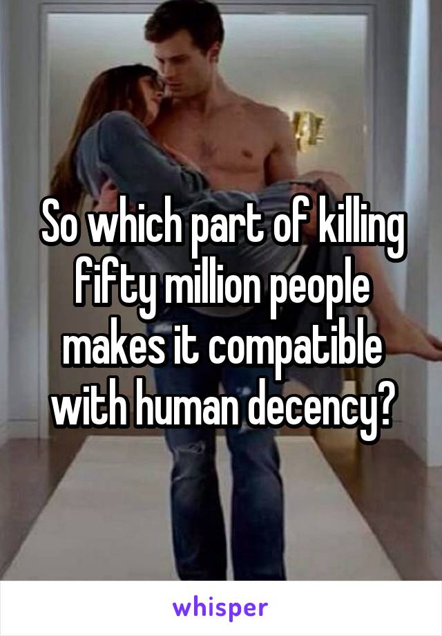 So which part of killing fifty million people makes it compatible with human decency?
