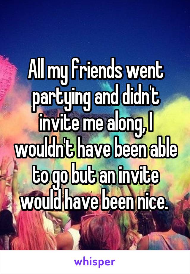 All my friends went partying and didn't invite me along, I wouldn't have been able to go but an invite would have been nice. 