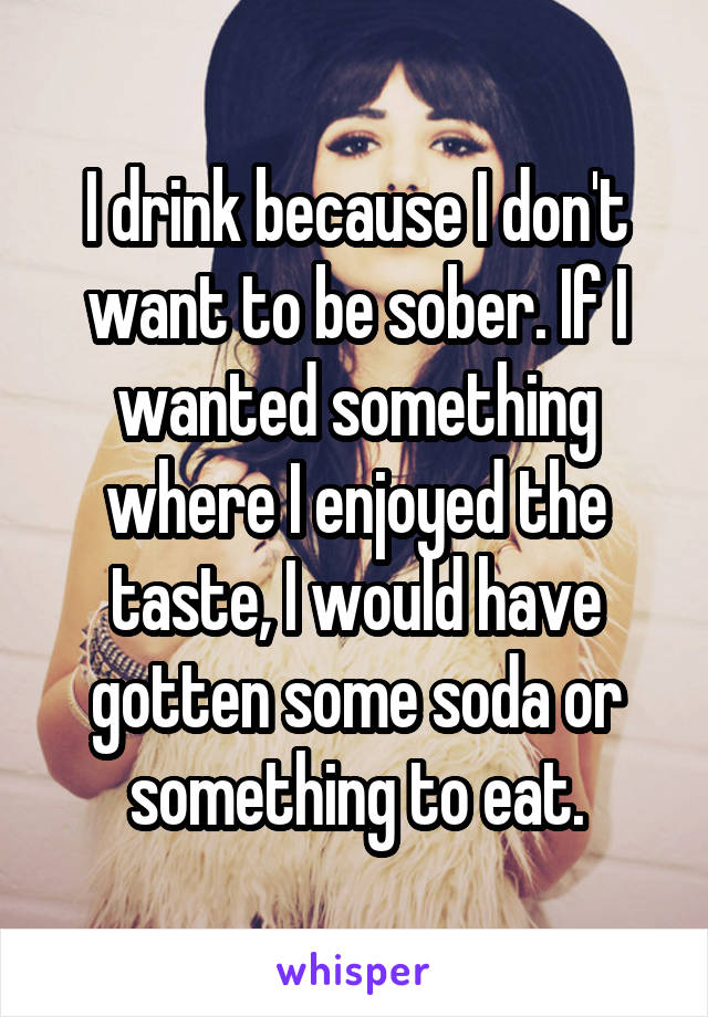 I drink because I don't want to be sober. If I wanted something where I enjoyed the taste, I would have gotten some soda or something to eat.