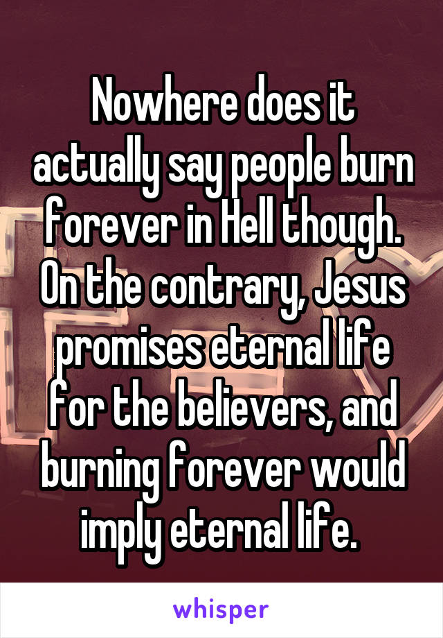 Nowhere does it actually say people burn forever in Hell though. On the contrary, Jesus promises eternal life for the believers, and burning forever would imply eternal life. 