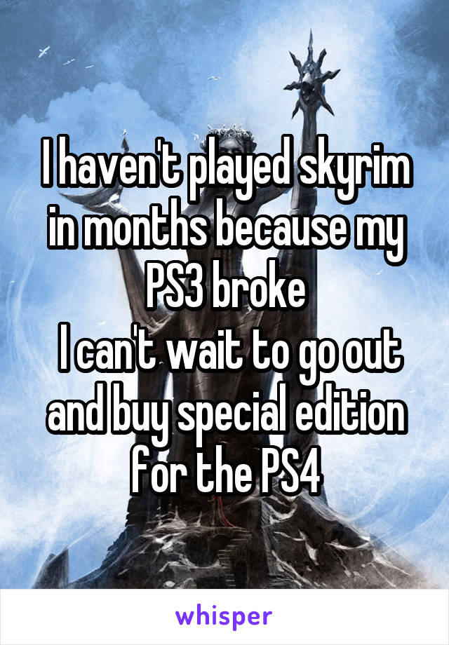 I haven't played skyrim in months because my PS3 broke
 I can't wait to go out and buy special edition for the PS4