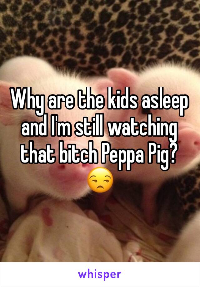 Why are the kids asleep and I'm still watching that bitch Peppa Pig? 😒