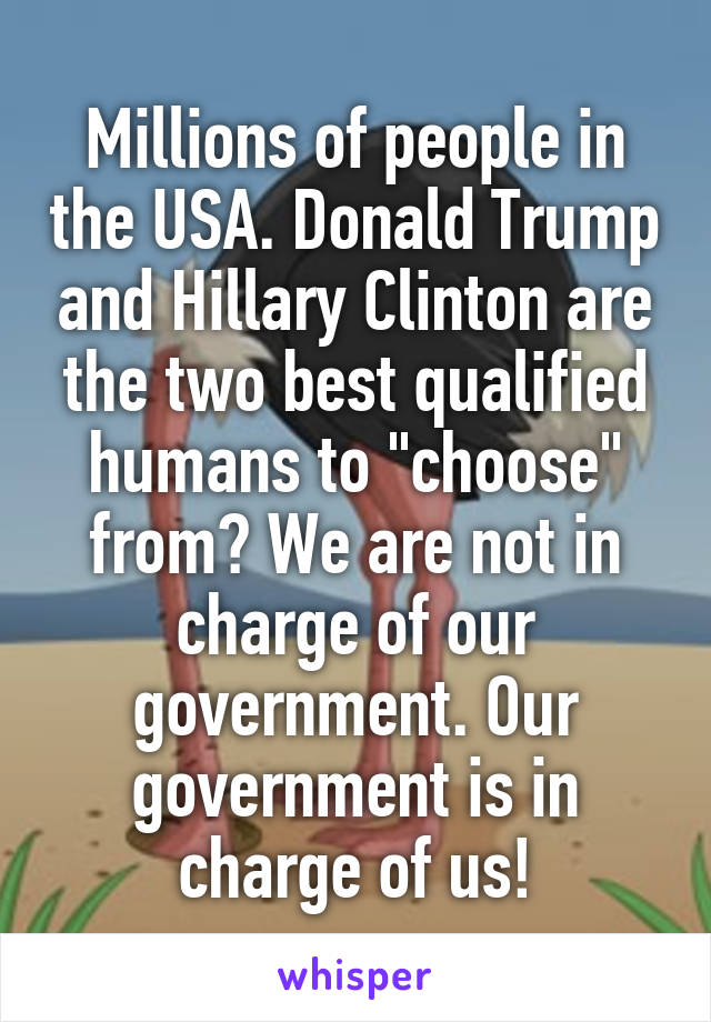 Millions of people in the USA. Donald Trump and Hillary Clinton are the two best qualified humans to "choose" from? We are not in charge of our government. Our government is in charge of us!