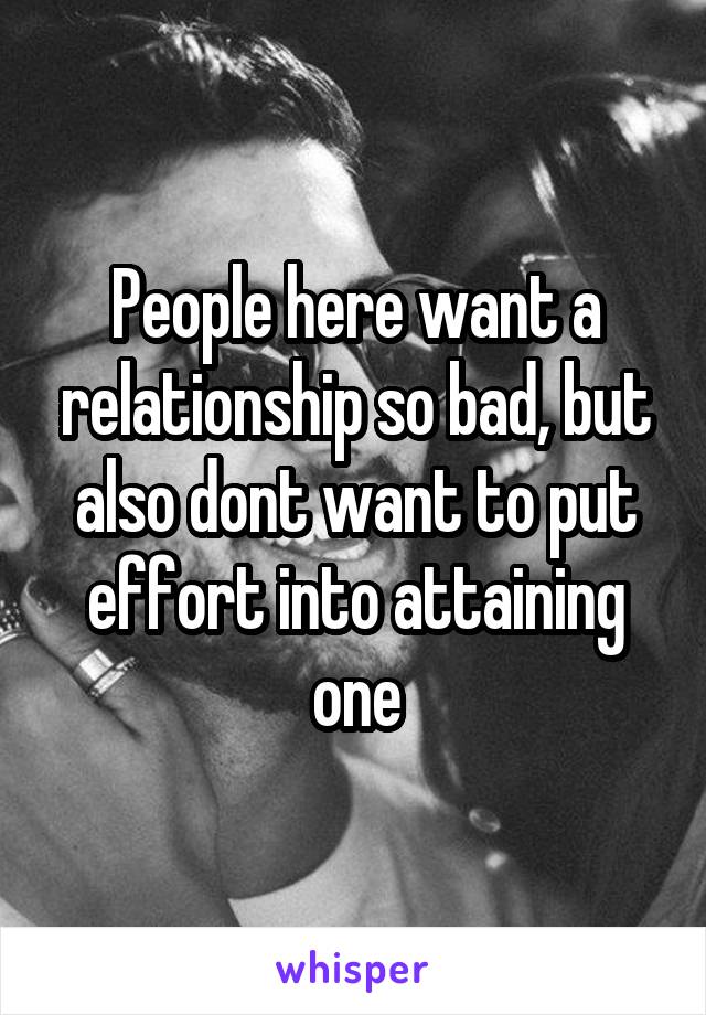People here want a relationship so bad, but also dont want to put effort into attaining one