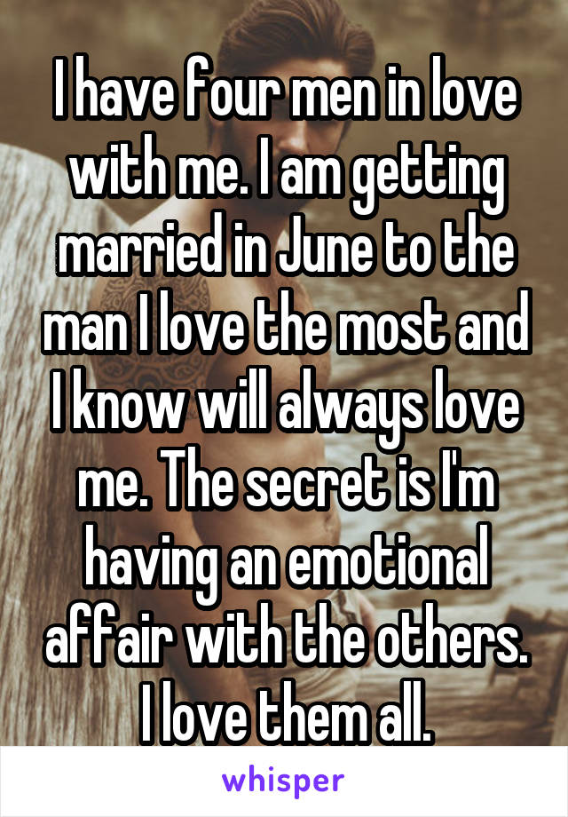 I have four men in love with me. I am getting married in June to the man I love the most and I know will always love me. The secret is I'm having an emotional affair with the others. I love them all.