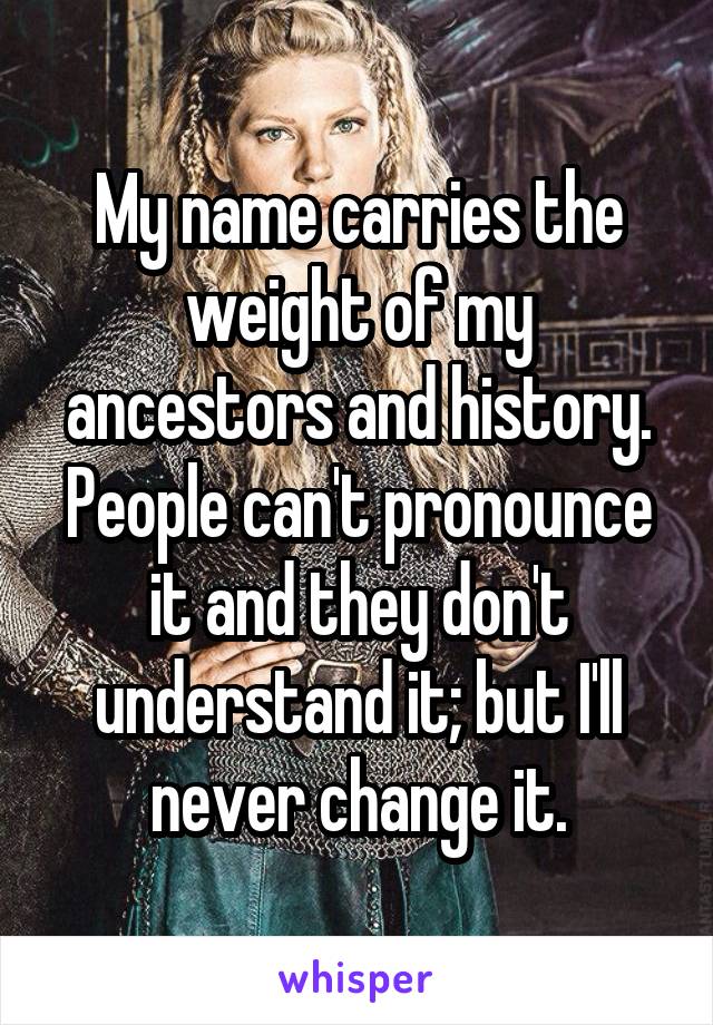 My name carries the weight of my ancestors and history. People can't pronounce it and they don't understand it; but I'll never change it.