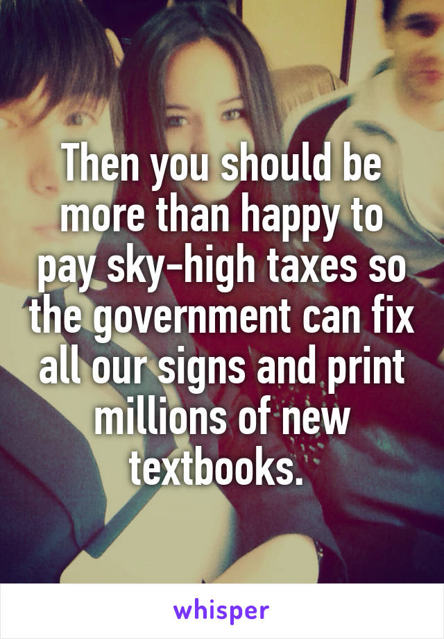 Then you should be more than happy to pay sky-high taxes so the government can fix all our signs and print millions of new textbooks. 