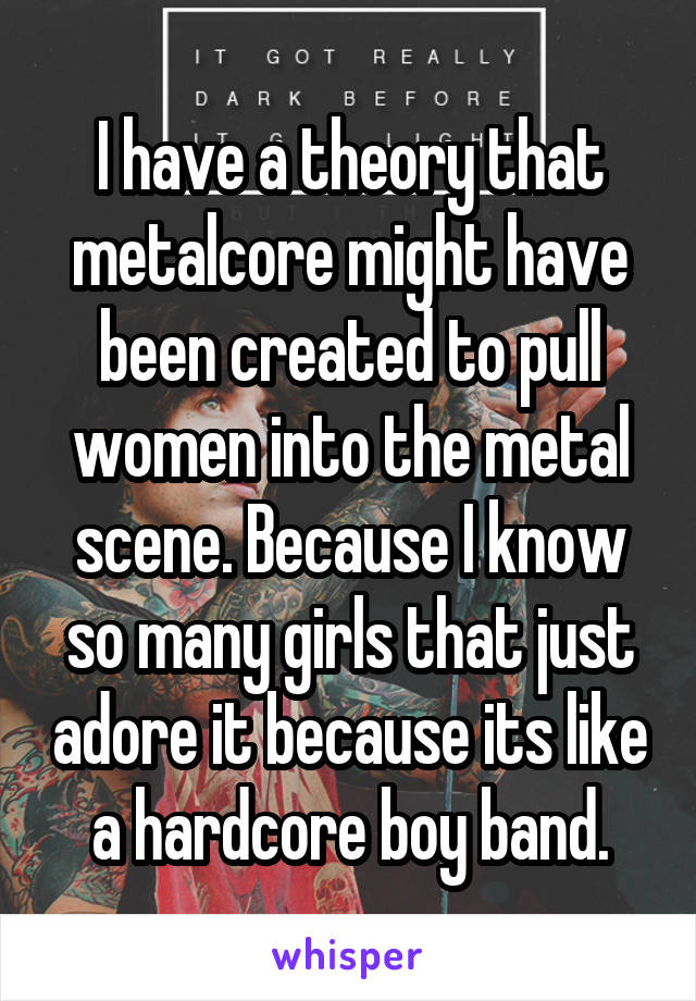 I have a theory that metalcore might have been created to pull women into the metal scene. Because I know so many girls that just adore it because its like a hardcore boy band.