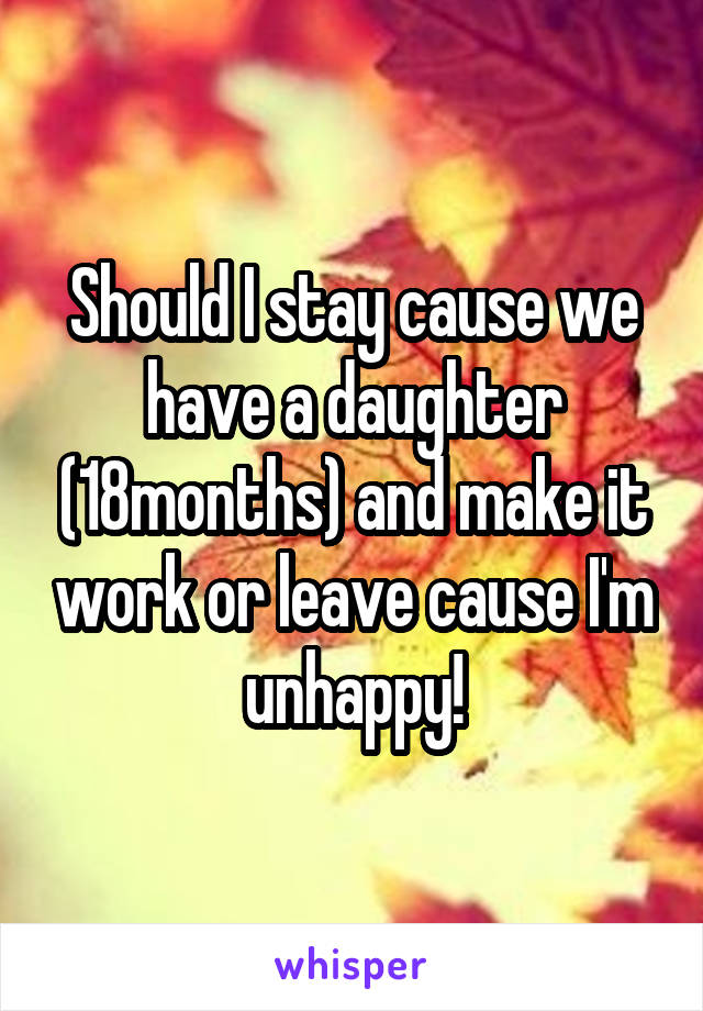 Should I stay cause we have a daughter (18months) and make it work or leave cause I'm unhappy!
