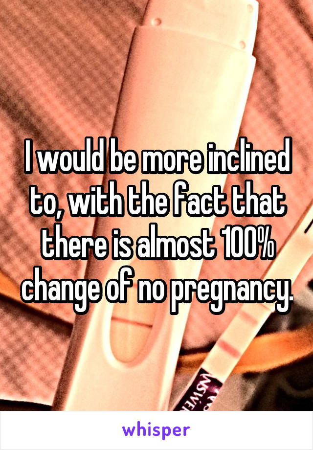 I would be more inclined to, with the fact that there is almost 100% change of no pregnancy.
