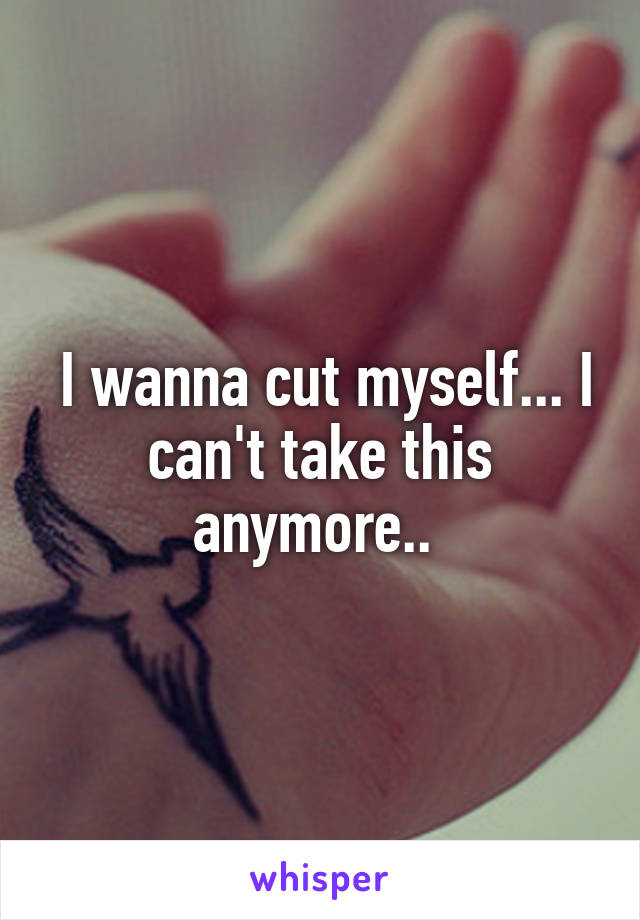  I wanna cut myself... I can't take this anymore.. 