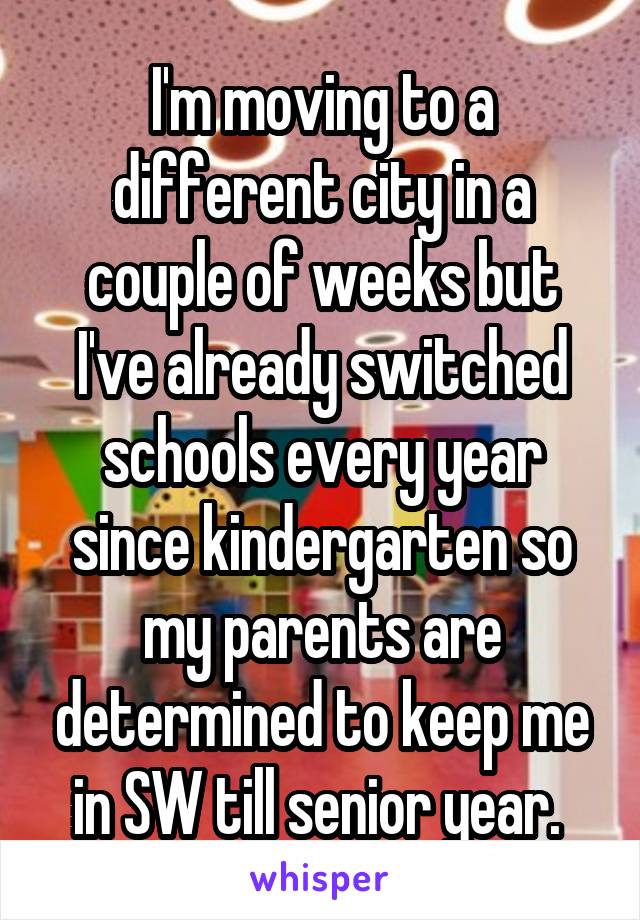 I'm moving to a different city in a couple of weeks but I've already switched schools every year since kindergarten so my parents are determined to keep me in SW till senior year. 
