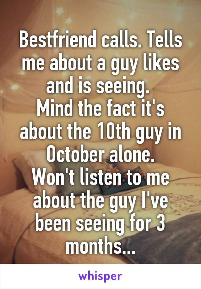 Bestfriend calls. Tells me about a guy likes and is seeing. 
Mind the fact it's about the 10th guy in October alone.
Won't listen to me about the guy I've been seeing for 3 months...
