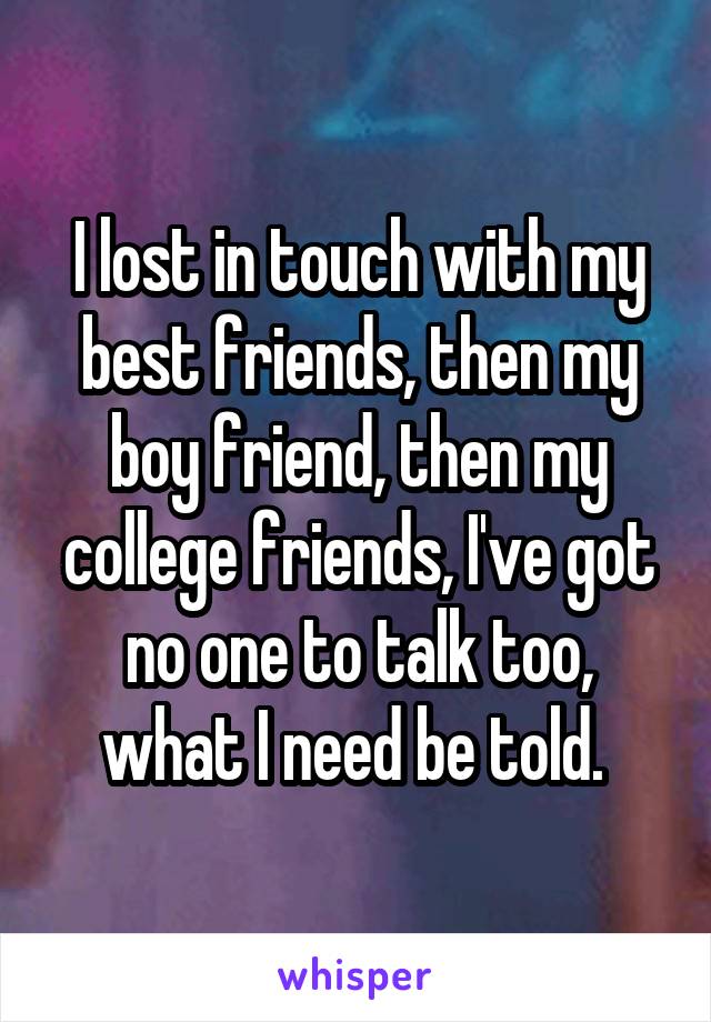 I lost in touch with my best friends, then my boy friend, then my college friends, I've got no one to talk too, what I need be told. 