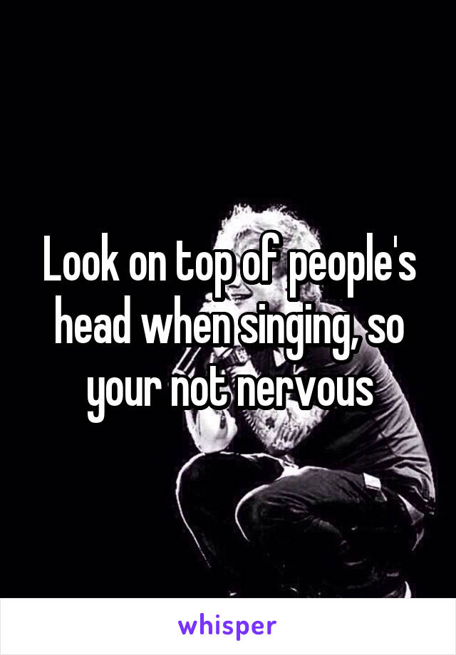 Look on top of people's head when singing, so your not nervous