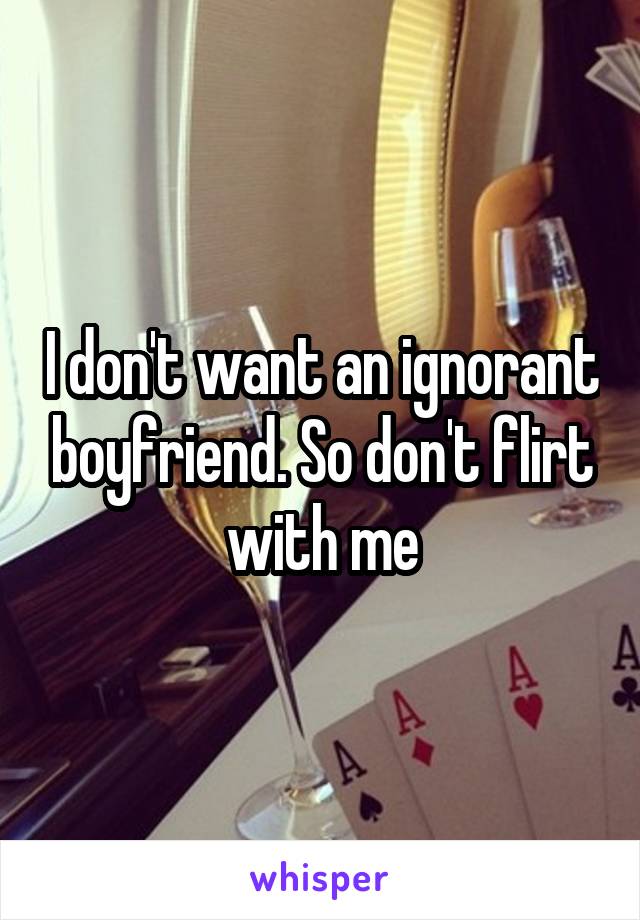 I don't want an ignorant boyfriend. So don't flirt with me