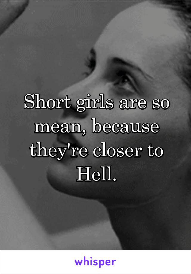 Short girls are so mean, because they're closer to Hell.