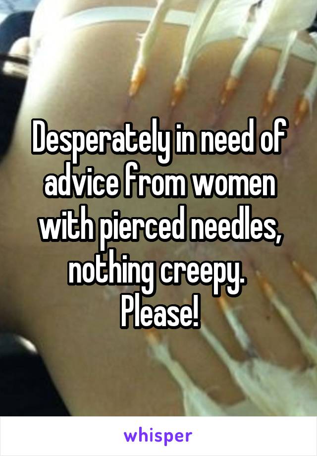 Desperately in need of advice from women with pierced needles, nothing creepy. 
Please!