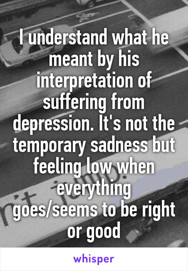 I understand what he meant by his interpretation of suffering from depression. It's not the temporary sadness but feeling low when everything goes/seems to be right or good