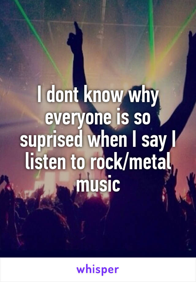 I dont know why everyone is so suprised when I say I listen to rock/metal music