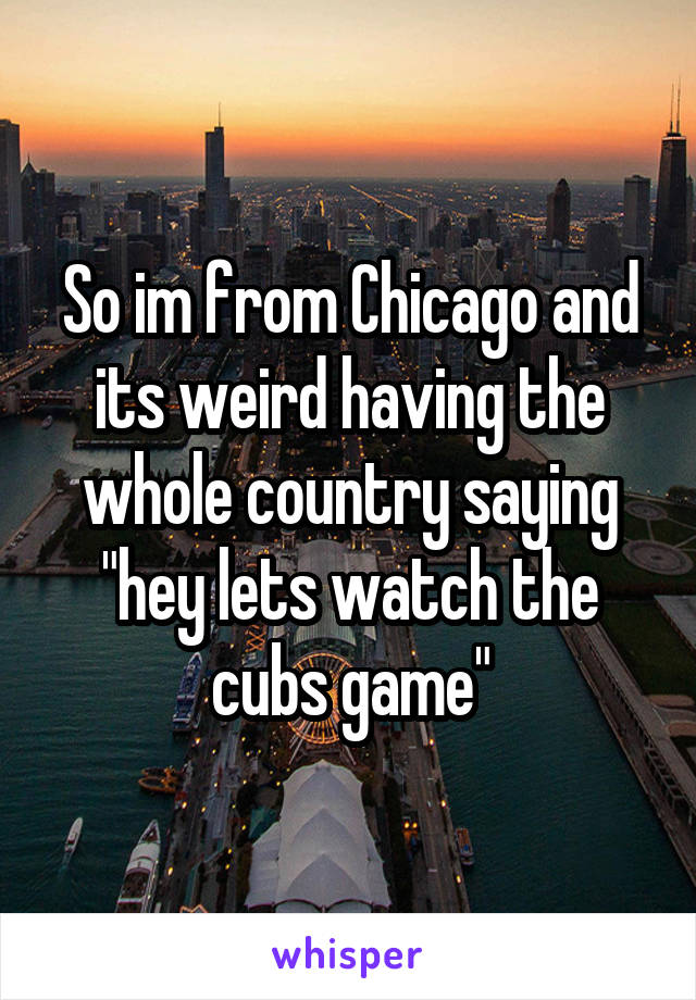 So im from Chicago and its weird having the whole country saying "hey lets watch the cubs game"