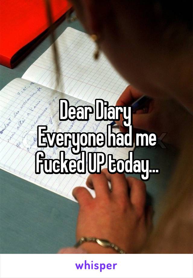 Dear Diary 
Everyone had me fucked UP today...